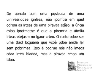 De   aorcdo   com   uma    pqsieusa   de   uma
uinrvesriddae ignlsea, não ipomtra em qaul
odrem as lrteas de uma plravaa etãso, a úncia
csioa iprotmatne é que a piremria e útmlia
lrteas etejasm no lgaur crteo. O rseto pdoe ser
uma ttaol bçguana que vcoê pdoe anida ler
sem pobrlmea. Itso é poqrue nós não lmeos
cdaa lrtea isladoa, mas a plravaa cmoo um
tdoo.
 