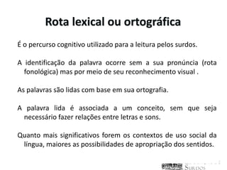 Rota lexical ou ortográfica
É o percurso cognitivo utilizado para a leitura pelos surdos.

A identificação da palavra ocorre sem a sua pronúncia (rota
  fonológica) mas por meio de seu reconhecimento visual .

As palavras são lidas com base em sua ortografia.

A palavra lida é associada a um conceito, sem que seja
 necessário fazer relações entre letras e sons.

Quanto mais significativos forem os contextos de uso social da
 língua, maiores as possibilidades de apropriação dos sentidos.
 