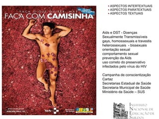  ASPECTOS INTERTEXTUAIS
    ASPECTOS PARATEXTUAIS
    ASPECTOS TEXTUAIS




Aids e DST - Doenças
Sexualmente Transmissíveis
gays, homossexuais e travestis
heterossexuais - bissexuais
orientação sexual
comportamento sexual
prevenção da Aids
uso correto do preservativo
infectados pelo vírus do HIV

Campanha de conscientização
Cartaz
Secretarias Estadual de Saúde
Secretaria Municipal de Saúde
Ministério da Saúde – SUS
 