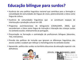Educação bilíngue para surdos?
 Ausência de uma política linguística nacional que contribua para a formação e
  consolidação de comunidades de línguas de sinais, potencializando a Libras como
  língua de cultura.
 Ausência de comunidades linguísticas que          se constituam espaços de
  interlocução e produção cultural em LSB.
 Programas assimilacionistas de bilinguismo (CAVALCANTI, 2003), que
  secundarizam a Libras como língua de instrução e interação das crianças surdas
  no contexto escolar, relativamente ao português.
 Precarização na formação e contratação de profissionais bilíngues (docentes,
  TILS, instrutores).
 Pressão das políticas de inclusão que ignoram as diferenças linguísticas dos
  alunos surdos e acabam por reforçar o monolinguismo no contexto escolar.
 Apreensão política dos surdos no território discursivo da educação especial e da
  deficiência.
                                                (SOUZA, 1998; FERNANDES, 2003)
 