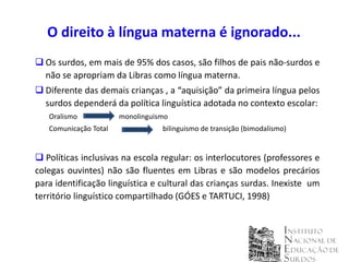O direito à língua materna é ignorado...
 Os surdos, em mais de 95% dos casos, são filhos de pais não-surdos e
  não se apropriam da Libras como língua materna.
 Diferente das demais crianças , a “aquisição” da primeira língua pelos
  surdos dependerá da política linguística adotada no contexto escolar:
   Oralismo            monolinguismo
   Comunicação Total              bilinguismo de transição (bimodalismo)


 Políticas inclusivas na escola regular: os interlocutores (professores e
colegas ouvintes) não são fluentes em Libras e são modelos precários
para identificação linguística e cultural das crianças surdas. Inexiste um
território linguístico compartilhado (GÓES e TARTUCI, 1998)
 