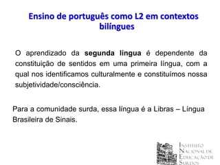 Ensino de português como L2 em contextos
                     bilíngues

O aprendizado da segunda língua é dependente da
constituição de sentidos em uma primeira língua, com a
qual nos identificamos culturalmente e constituímos nossa
subjetividade/consciência.


Para a comunidade surda, essa língua é a Libras – Língua
Brasileira de Sinais.
 