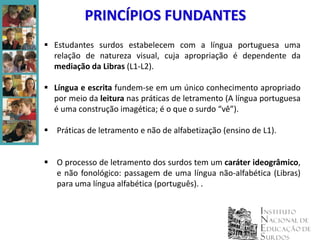 PRINCÍPIOS FUNDANTES
 Estudantes surdos estabelecem com a língua portuguesa uma
  relação de natureza visual, cuja apropriação é dependente da
  mediação da Libras (L1-L2).

 Língua e escrita fundem-se em um único conhecimento apropriado
  por meio da leitura nas práticas de letramento (A língua portuguesa
  é uma construção imagética; é o que o surdo “vê”).

 Práticas de letramento e não de alfabetização (ensino de L1).


 O processo de letramento dos surdos tem um caráter ideogrâmico,
  e não fonológico: passagem de uma língua não-alfabética (Libras)
  para uma língua alfabética (português). .
 