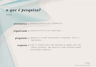o qu e é pe s qui s a?
si ste máti co >

pesquisa precisa ser sistemática...

organiz ad o >

pesquisa precisa ser organizada...

pe rg unta s >
re spo sta >

pesquisa é focada em perguntas relevantes, úteis e
importantes...
seja a resposta para uma hipótese ou apenas para uma
simples pergunta, uma pesquisa é bem sucedida quando
encontramos respostas.

31/66
© Feel the Future 2011

 