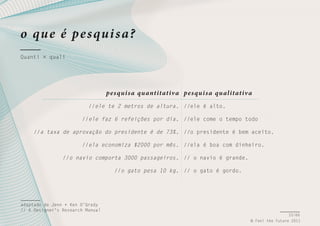 o qu e é pe s qui s a?
Quanti × quali

pe s qui s a qu antitativ a pe s qui s a qu alitativ a
//ele te 2 metros de altura. //ele é alto.
//ele faz 6 refeições por dia. //ele come o tempo todo
//a taxa de aprovação do presidente é de 73%. //o presidente é bem aceito.
//ela economiza $2000 por mês. //ela é boa com dinheiro.
//o navio comporta 3000 passageiros. // o navio é grande.
//o gato pesa 10 kg. // o gato é gordo.

adaptado de Jenn + Ken O’Grady
// A Designer’s Research Manual
33/66
© Feel the Future 2011

 