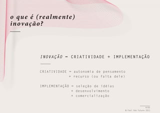 o qu e é (realme nte)
inov ação ?

INOVAÇÃO = CRIATIVIDADE + IMPLEMENTAÇÃO

C R I A T I V I D A D E = autonomia de pensamento
+ recurso (ou falta dele)
I M P L E M E N T A Ç Ã O = seleção de idéias
+ desenvolvimento
+ comercialização

4/66
© Feel the Future 2011

 