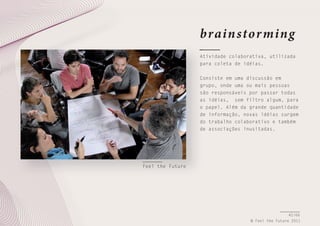 brain stor ming
Atividade colaborativa, utilizada
para coleta de idéias.
Consiste em uma discussão em
grupo, onde uma ou mais pessoas
são responsáveis por passar todas
as idéias, sem filtro algum, para
o papel. Além da grande quantidade
de informação, novas idéias surgem
do trabalho colaborativo e também
de associações inusitadas.

Feel the Future

42/66
© Feel the Future 2011

 