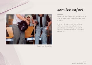 s e r v i ce s afar i
Consiste em vivenciar um serviço a
fim de explorar experiências boas
e ruins.
O Safari é registrado por meio de
vídeo ou notas. Ao colocar-se na
posição de consumidor, é possível
observar oportunidades de inovação e
melhorias.

Fuelfor, Barcelona

47/66
© Feel the Future 2011

 