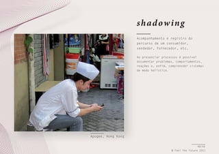 shad ow ing
Acompanhamento e registro do
percurso de um consumidor,
vendedor, fornecedor, etc.
Ao presenciar processos é possível
documentar problemas, comportamentos,
reações e, enfim, compreender sistemas
de modo holístico.

Apogee, Hong Kong
48/66
© Feel the Future 2011

 