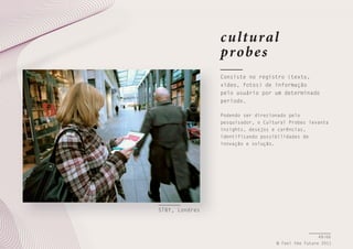 c ultural
probe s
Consiste no registro (texto,
vídeo, fotos) de informação
pelo usuário por um determinado
período.
Podendo ser direcionado pelo
pesquisador, o Cultural Probes levanta
insights, desejos e carências,
identificando possibilidades de
inovação e solução.

STBY, Londres

49/66
© Feel the Future 2011

 
