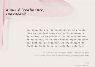 o qu e é (realme nte)
inov ação ?

U m a i n o v a ç ão é a implementação de um produ to
( b e m o u s e rviço) novo ou significativament e
m e l h o r a d o , ou um processo, ou um novo méto do
d e m a r k e t i ng, ou um novo método organizaci onal
n a s p r á t i c as de negócios, na organização d o
l o c a l d e t rabalho ou nas relações externas .
O s c a m i n h o s d a i n o v a ç ã o F I N E P - M a n u a l de Oslo
h t t p : / /w w w . f i n e p . g o v . b r / d c o m / b r a s i l _ i n o v a d o r / c apa.html

5/66
© Feel the Future 2011

 