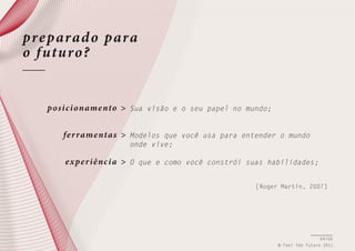 pre parad o para
o f uturo?

po si c i oname nto >

Sua visão e o seu papel no mundo;

fe r rame nta s >

Modelos que você usa para entender o mundo
onde vive;

e xpe r i ê nc i a >

O que e como você constrói suas habilidades;
[Roger Martin, 2007]

64/66
© Feel the Future 2011

 