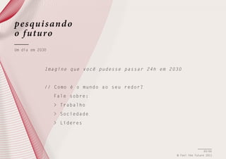 pe s qui s and o
o f uturo
Um dia em 2030

I m a g i n e q u e v o c ê pudesse passar 24h em 2030

/ / C o m o é o m u n d o ao seu redor?
Fale sobre:
> Trabalho
> Sociedade
> Líderes

65/66
© Feel the Future 2011

 