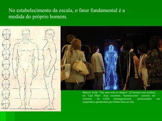 No estabelecimento da escala, o fator fundamental é a
medida do próprio homem.
Makoto Tojiki “The man with no shadow” [O homem sem sombra]
ou “Lad Man”. Essa escultura “luminescente” consiste em
centenas de LEDs estrategicamente posicionados em
suspensão e pendurados por linhas finas no teto.
 