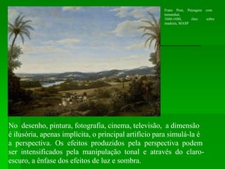 No desenho, pintura, fotografia, cinema, televisão, a dimensão
é ilusória, apenas implícita, o principal artifício para simulá-la é
a perspectiva. Os efeitos produzidos pela perspectiva podem
ser intensificados pela manipulação tonal e através do claro-
escuro, a ênfase dos efeitos de luz e sombra.
Frans Post, Paisagem com
tamanduá,
óleo sobre1660-1680,
madeira, MASP
 