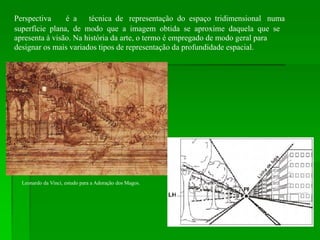 Perspectiva é a técnica de representação do espaço tridimensional numa
superfície plana, de modo que a imagem obtida se aproxime daquela que se
apresenta à visão. Na história da arte, o termo é empregado de modo geral para
designar os mais variados tipos de representação da profundidade espacial.
Leonardo da Vinci, estudo para a Adoração dos Magos.
 