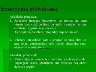 Atividades para casa:
1. Selecione imagens ilustrativas de formas de artes
visuais que você conhece ou estão inseridas no seu
cotidiano, registre-as no caderno.
Ex.: pintura, escultura, fotografia, arquitetura, etc.
2. Elabore um esboço para a criação de uma obra de
arte visual considerando pelo menos cinco dos seus
elementos constitutivos.
Atividade presencial:
3. Baseado(a) no conhecimento sobre os elementos da
linguagem visual, identifique sua presença nas obras
de arte a seguir:
 
