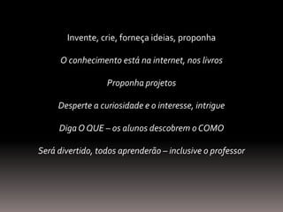 Invente, crie, forneça ideias, proponha
O conhecimento está na internet, nos livros
Proponha projetos
Desperte a curiosidade e o interesse, intrigue
DigaO QUE – os alunos descobrem o COMO
Será divertido, todos aprenderão – inclusive o professor
 
