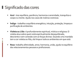 Significadodascores
 Azul - traz equilíbrio, paciência, harmonia e serenidade, tranquiliza o
corpo e a mente. Ajuda nos casos de insônia e estresse.
 Índigo - trabalha o equilíbrio energético, intuição, proteção, limpeza e
purificação de ambientes.
 Violeta ou Lilás- é profundamente espiritual, mística e religiosa.O
violeta atua sobre quem está espiritualmente desequilibrado,
descrente e sem conexão com as forças divinas.Quando uma mandala
tem a cor violeta ou lilás, ela limpa e isola os ambientes em que está.
 Rosa- trabalha afetividade, amor, harmonia, união, ajuda no equilíbrio
dos relacionamentos pessoais e profissionais.
 