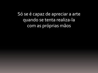 Só se é capaz de apreciar a arte
quando se tenta realiza-la
com as próprias mãos
 