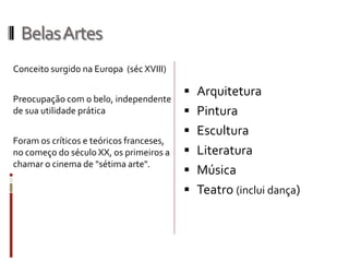 BelasArtes
Conceito surgido na Europa (séc XVIII)
Preocupação com o belo, independente
de sua utilidade prática
Foram os críticos e teóricos franceses,
no começo do século XX, os primeiros a
chamar o cinema de "sétima arte".
 Arquitetura
 Pintura
 Escultura
 Literatura
 Música
 Teatro (inclui dança)
 