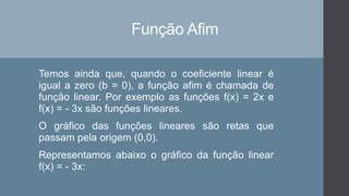 Função Afim
Temos ainda que, quando o coeficiente linear é
igual a zero (b = 0), a função afim é chamada de
função linear. Por exemplo as funções f(x) = 2x e
f(x) = - 3x são funções lineares.
O gráfico das funções lineares são retas que
passam pela origem (0,0).
Representamos abaixo o gráfico da função linear
f(x) = - 3x:
 