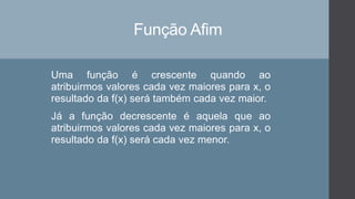 Função Afim
Uma função é crescente quando ao
atribuirmos valores cada vez maiores para x, o
resultado da f(x) será também cada vez maior.
Já a função decrescente é aquela que ao
atribuirmos valores cada vez maiores para x, o
resultado da f(x) será cada vez menor.
 