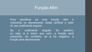 Função Afim
Para identificar se uma função afim é
crescente ou decrescente, basta verificar o valor
do seu coeficiente angular.
Se o coeficiente angular for positivo,
ou seja, a é maior que zero, a função será
crescente. Ao contrário, se a for negativo, a
função será decrescente.
 