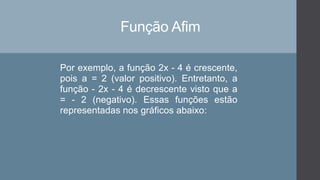 Função Afim
Por exemplo, a função 2x - 4 é crescente,
pois a = 2 (valor positivo). Entretanto, a
função - 2x - 4 é decrescente visto que a
= - 2 (negativo). Essas funções estão
representadas nos gráficos abaixo:
 