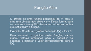 Função Afim
O gráfico de uma função polinomial do 1º grau é
uma reta oblíqua aos eixos x e y. Desta forma, para
construirmos seu gráfico basta encontrarmos pontos
que satisfaçam a função.
Exemplo: Construa o gráfico da função f(x) = 2x + 3.
Para construir o gráfico desta função, vamos
atribuir valores arbitrários para x, substituir na
equação e calcular o valor correspondente para a
f(x).
 