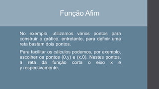Função Afim
No exemplo, utilizamos vários pontos para
construir o gráfico, entretanto, para definir uma
reta bastam dois pontos.
Para facilitar os cálculos podemos, por exemplo,
escolher os pontos (0,y) e (x,0). Nestes pontos,
a reta da função corta o eixo x e
y respectivamente.
 