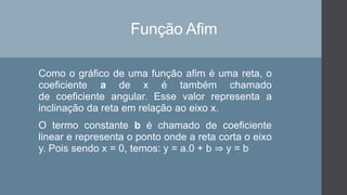 Função Afim
Como o gráfico de uma função afim é uma reta, o
coeficiente a de x é também chamado
de coeficiente angular. Esse valor representa a
inclinação da reta em relação ao eixo x.
O termo constante b é chamado de coeficiente
linear e representa o ponto onde a reta corta o eixo
y. Pois sendo x = 0, temos: y = a.0 + b ⇒ y = b
 