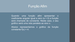 Função Afim
Quando uma função afim apresentar o
coeficiente angular igual a zero (a = 0) a função
será chamada de constante. Neste caso, o seu
gráfico será uma reta paralela ao eixo x.
Abaixo representamos o gráfico da função
constante f(x) = 4:
 