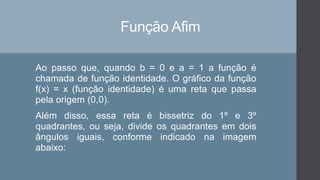 Função Afim
Ao passo que, quando b = 0 e a = 1 a função é
chamada de função identidade. O gráfico da função
f(x) = x (função identidade) é uma reta que passa
pela origem (0,0).
Além disso, essa reta é bissetriz do 1º e 3º
quadrantes, ou seja, divide os quadrantes em dois
ângulos iguais, conforme indicado na imagem
abaixo:
 