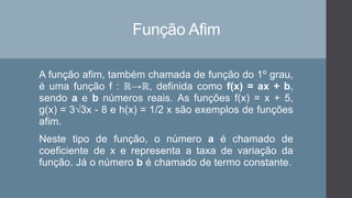 Função Afim
A função afim, também chamada de função do 1º grau,
é uma função f : ℝ→ℝ, definida como f(x) = ax + b,
sendo a e b números reais. As funções f(x) = x + 5,
g(x) = 3√3x - 8 e h(x) = 1/2 x são exemplos de funções
afim.
Neste tipo de função, o número a é chamado de
coeficiente de x e representa a taxa de variação da
função. Já o número b é chamado de termo constante.
 