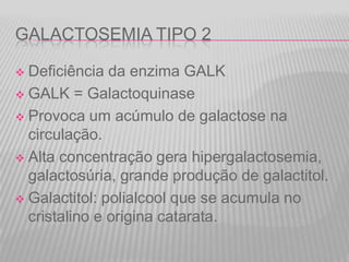 GALACTOSEMIA TIPO 2
Deficiência da enzima GALK
 GALK = Galactoquinase
 Provoca um acúmulo de galactose na
circulação.
 Alta concentração gera hipergalactosemia,
galactosúria, grande produção de galactitol.
 Galactitol: polialcool que se acumula no
cristalino e origina catarata.


 