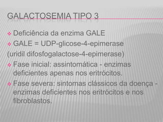 GALACTOSEMIA TIPO 3
Deficiência da enzima GALE
 GALE = UDP-glicose-4-epimerase
(uridil difosfogalactose-4-epimerase)
 Fase inicial: assintomática - enzimas
deficientes apenas nos eritrócitos.
 Fase severa: sintomas clássicos da doença enzimas deficientes nos eritrócitos e nos
fibroblastos.


 