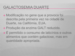 GALACTOSEMIA DUARTE
Modificação no gene que a provoca foi
descrita pela primeira vez na cidade de
Duarte, na Califórnia, EUA.
 Produção da enzima GALT reduzida.
 É permitido o consumo de laticínios e outros
alimentos que contém galactose, mas em
quantidade apropriada.


 