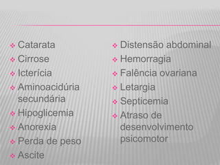 Catarata
 Cirrose
 Icterícia
 Aminoacidúria
secundária
 Hipoglicemia
 Anorexia
 Perda de peso
 Ascite


Distensão abdominal
 Hemorragia
 Falência ovariana
 Letargia
 Septicemia
 Atraso de
desenvolvimento
psicomotor


 