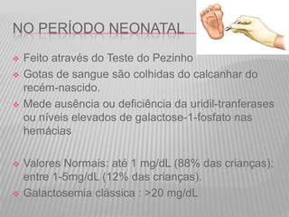 NO PERÍODO NEONATAL









Feito através do Teste do Pezinho
Gotas de sangue são colhidas do calcanhar do
recém-nascido.
Mede ausência ou deficiência da uridil-tranferases
ou níveis elevados de galactose-1-fosfato nas
hemácias
Valores Normais: até 1 mg/dL (88% das crianças);
entre 1-5mg/dL (12% das crianças).
Galactosemia clássica : >20 mg/dL

 