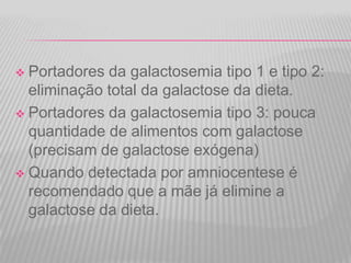 Portadores da galactosemia tipo 1 e tipo 2:
eliminação total da galactose da dieta.
 Portadores da galactosemia tipo 3: pouca
quantidade de alimentos com galactose
(precisam de galactose exógena)
 Quando detectada por amniocentese é
recomendado que a mãe já elimine a
galactose da dieta.


 