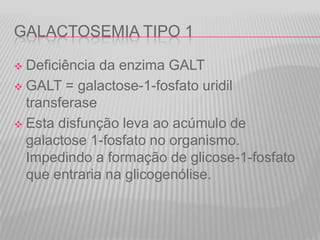 GALACTOSEMIA TIPO 1
Deficiência da enzima GALT
 GALT = galactose-1-fosfato uridil
transferase
 Esta disfunção leva ao acúmulo de
galactose 1-fosfato no organismo.
Impedindo a formação de glicose-1-fosfato
que entraria na glicogenólise.


 