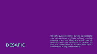 DESAFIO
O desafio que encontramos durante o processo foi
o de transpor todas as ideias e todos os conceitos
encontrado em uma identidade visual capaz de
transmitir tudo que abordamos no projeto. Pra
isso, nos centralizamos no conceito emocional e
encontramos os seguintes conceitos:
 