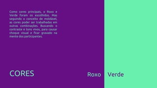 CORES Roxo Verde
Como cores principais, o Roxo e
Verde foram os escolhidos. Mas
seguindo o conceito de moldável,
as cores poder ser trabalhadas em
outras combinações. Buscando o
contraste e tons vivos, para causar
choque visual e ficar gravado na
mente dos participantes.
 