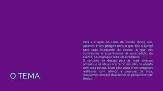 O TEMA
Para a criação do tema do evento desse ano,
paramos e nos perguntamos o que era o Gampi
para cada integrante da equipe, o que nós
buscávamos e esperávamos de uma edição do
evento, o Design que cada um acreditava.
O conceito de design para as mais diversas
pessoas, e as ideias acerca do assunto de acordo
com cada pessoa. Com base nisso e em pesquisas
realizadas com alunos e pessoas da área,
resolvemos abordar duas linhas de pensamento de
Design:
 