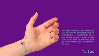 Tattos
Buscando substituir as tradicionais
fitas e gerar uma nova experiência aos
participantes, a possibilidade de se
usar tatuagens para marcar os dias.
Que contará cada um com uma letra,
gerando o interesse de se completar o
desenho.
 