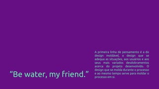 “Be water, my friend.”
A primeira linha de pensamento é a do
design moldável, o design que se
adequa as situações, aos usuários e aos
seus mais variados desdobramentos
acerca do projeto desenvolvido. O
design que se molda durante o processo
e ao mesmo tempo serve para moldar o
processo em si.
 