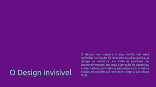 O Design invisível
O design nem sempre é algo visível, não está
somente na criação de uma arte ou peça gráfica, o
design se encontra em todo o processo de
desenvolvimento, em toda a geração de conceitos
e alternativas, em todas as pesquisas e em todas as
etapas de projeto até que esse chega a sua etapa
final.
 