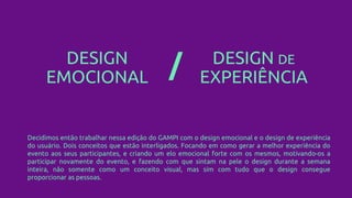 DESIGN
EMOCIONAL
DESIGN DE
EXPERIÊNCIA/
Decidimos então trabalhar nessa edição do GAMPI com o design emocional e o design de experiência
do usuário. Dois conceitos que estão interligados. Focando em como gerar a melhor experiência do
evento aos seus participantes, e criando um elo emocional forte com os mesmos, motivando-os a
participar novamente do evento, e fazendo com que sintam na pele o design durante a semana
inteira, não somente como um conceito visual, mas sim com tudo que o design consegue
proporcionar as pessoas.
 