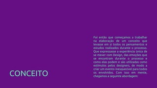 CONCEITO
Foi então que começamos a trabalhar
na elaboração de um conceito que
levasse em si todos os pensamentos e
estudos realizados durante o processo.
Que expressasse a experiência única de
se mexer com Design, das emoções que
se encontram durante o processo e
como elas podem e são utilizadas como
estímulos pelos designers, de modo a
criar um evento inesquecível para todos
os envolvidos. Com isso em mente,
chegamos a seguinte abordagem:
 